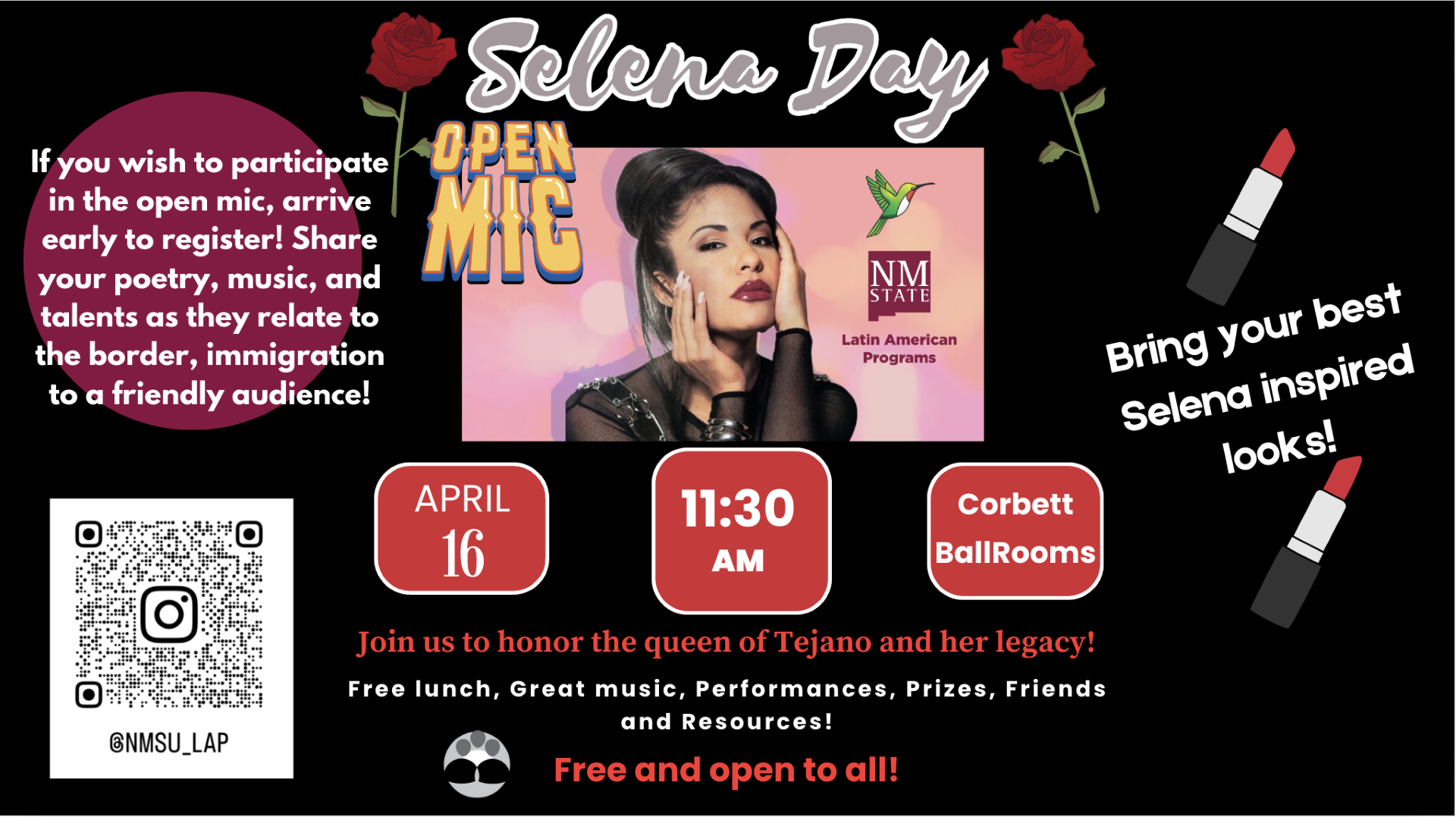 Event poster for Selena Day featuring an open mic with date, time, and location details.  Transcribed Text:  Selena Day  If you wish to participate in the open mic, arrive early to register! Share your poetry, music, and talents as they relate to the border, immigration to a friendly audience!  Open Mic  NM STATE Latin American Programs  Bring your best Selena inspired looks!  APRIL 16  11:30 AM  Corbett BallRooms  Join us to honor the queen of Tejano and her legacy!  Free lunch, Great music, Performances, Prizes, Friends and Resources! Free and open to all!  @NMSU_LAP